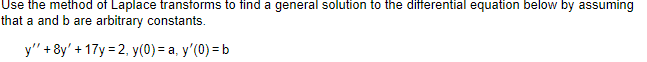 Use the method of Laplace transforms to find a general solution to the differential equation below by assuming
that a and b are arbitrary constants.
y"'+8y' + 17y=2, y(0) = a, y'(0) = b