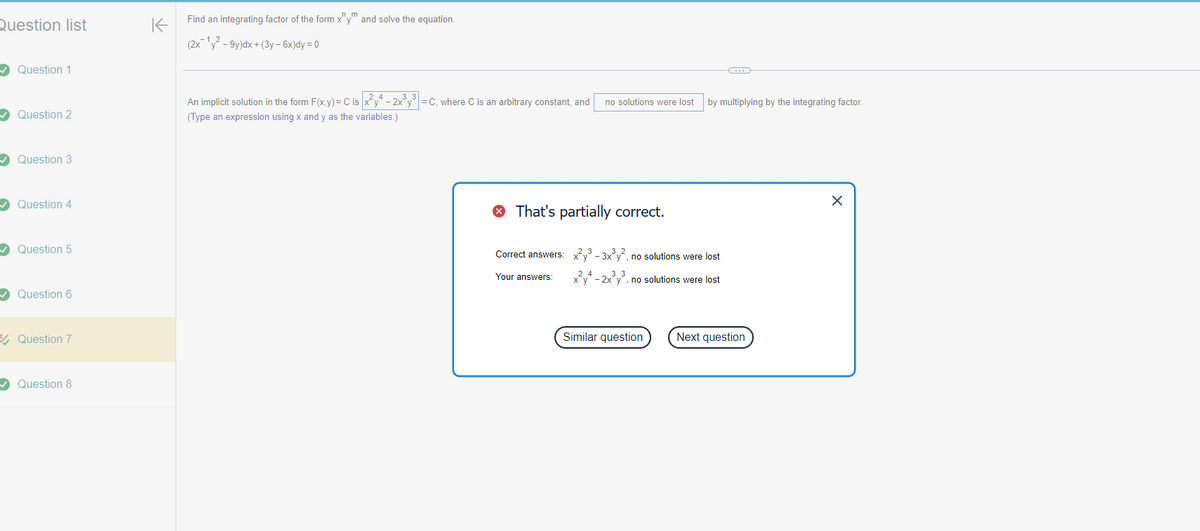 Question list
K
✓ Question 1
✓ Question 2
✓ Question 3
✓ Question 4
✓ Question 5
✓ Question 6
Question 7
✓ Question 8
nm
Find an integrating factor of the form x"y" and solve the equation.
(2x1y2-9y)dx + (3y-6x)dy = 0
3 3
An implicit solution in the form F(x,y) = C is x²y4-2x³y³ = C, where C is an arbitrary constant, and no solutions were lost by multiplying by the integrating factor.
(Type an expression using x and y as the variables.)
That's partially correct.
Correct answers: x³-3x³y², no solutions were lost
Your answers:
24
3 3
xy-2xy, no solutions were lost
Similar question
Next question
×
