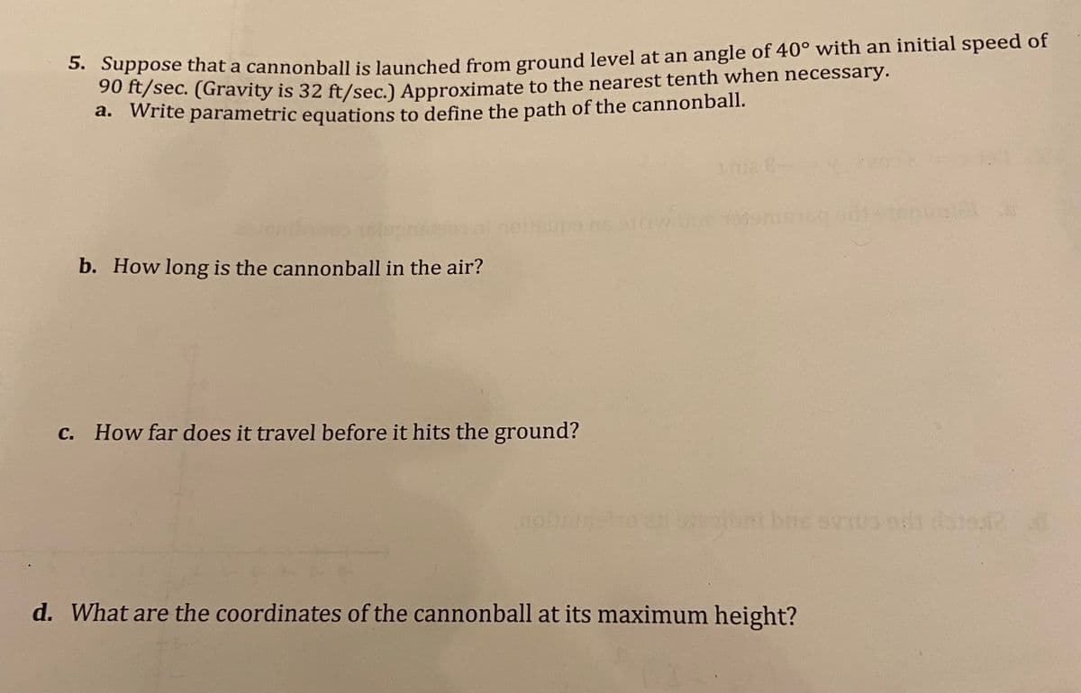 5. Suppose that a cannonball is launched from ground level at an angle of 40° with an initial speed of
90 ft/sec. (Gravity is 32 ft/sec.) Approximate to the nearest tenth when necessary.
a. Write parametric equations to define the path of the cannonball.
b. How long is the cannonball in the air?
Jeups
c. How far does it travel before it hits the ground?
bus evita si data d
d. What are the coordinates of the cannonball at its maximum height?