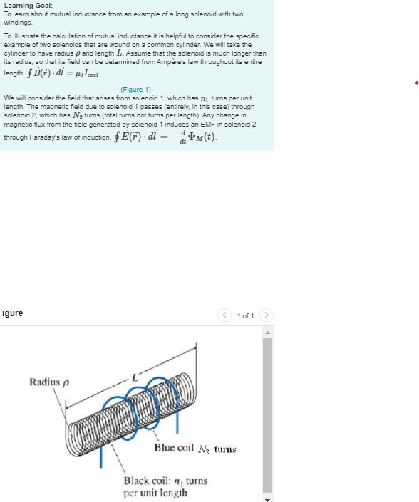 Learning Goal:
To learn about mutual inductance from an example of a long solenoid with two
windings.
To illustrate the calculation of mutual inductance it is helpful to consider the specific
example of two solenoids that are wound on a common cylinder. We will take the
cylinder to have radius p and length L. Assume that the solenoid is much longer than
its radius, so that its field can be determined from Ampère's law throughout its entire
length: B(+)-di=μencl
(Figure 1)
We will consider the field that arises from solenoid 1, which has n₁ turns per unit
length. The magnetic field due to solenoid 1 passes (entirely, in this case) through
solenoid 2, which has №₂ turns (total turns not turns per length). Any change in
magnetic flux from the field generated by solenoid 1 induces an EMF in solenoid 2
through Faraday's law of induction. E(F)-di-
-Þм(t).
=-
dt
Figure
Radius p
Blue coil N₂ turns
Black coil: n turns
per unit length
1 of 1