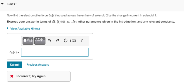 Part C
Now find the electromotive force ε (t) induced across the entirety of solenoid 2 by the change in current in solenoid 1.
Express your answer in terms of dI, (t)/dt, n₁, N₂, other parameters given in the introduction, and any relevant constants.
▸ View Available Hint(s)
E2(t) =
Ο ΑΣΦ
Submit Previous Answers
* Incorrect; Try Again