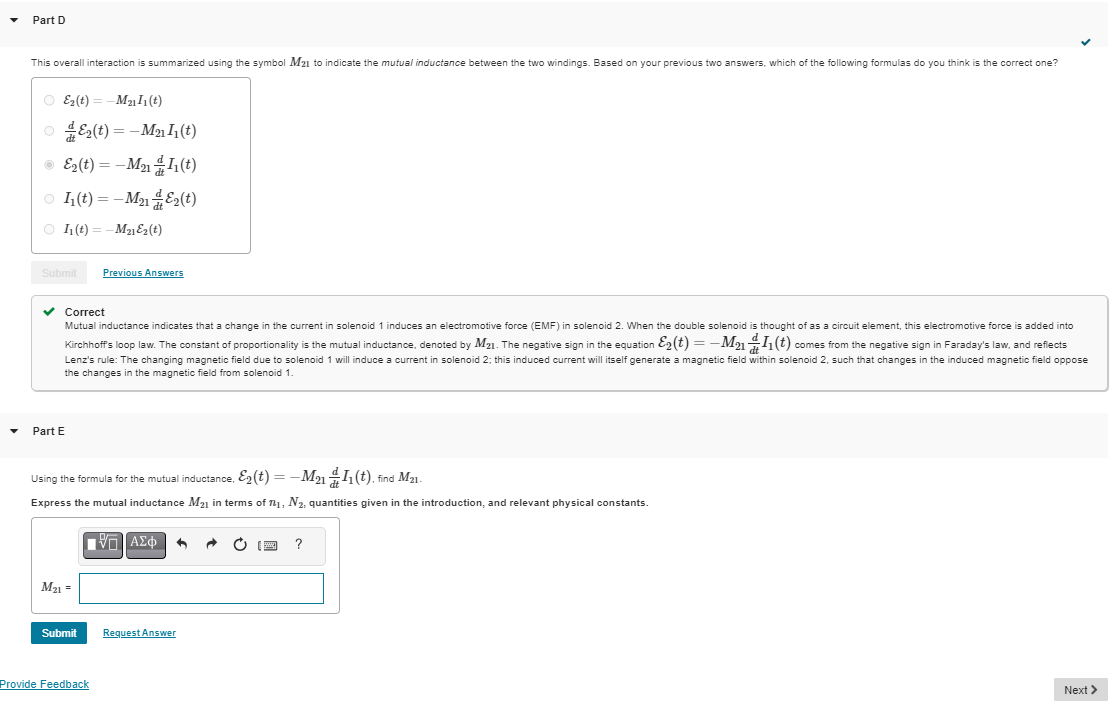 Part D
This overall interaction is summarized using the symbol M21 to indicate the mutual inductance between the two windings. Based on your previous two answers, which of the following formulas do you think is the correct one?
E2(t) = -M2111(t)
E2(t) = -M2111(t)
E2(t) = -M211(t)
I₁(t) = -M212(t)
11(t) = -M21ε2(t)
Submit
Part E
Previous Answers
Correct
Mutual inductance indicates that a change in the current in solenoid 1 induces an electromotive force (EMF) in solenoid 2. When the double solenoid is thought of as a circuit element, this electromotive force is added into
Kirchhoff's loop law. The constant of proportionality is the mutual inductance, denoted by M21. The negative sign in the equation ε2(t) = -M211(t) comes from the negative sign in Faraday's law, and reflects
Lenz's rule: The changing magnetic field due to solenoid 1 will induce a current in solenoid 2; this induced current will itself generate a magnetic field within solenoid 2, such that changes in the induced magnetic field oppose
the changes in the magnetic field from solenoid 1.
Using the formula for the mutual inductance, E2(t) = -M2111(t), find M21.
Express the mutual inductance M21 in terms of N1, N2, quantities given in the introduction, and relevant physical constants.
M21 =
ΜΕ ΑΣΦ
Submit
Request Answer
Provide Feedback
?
Next >
