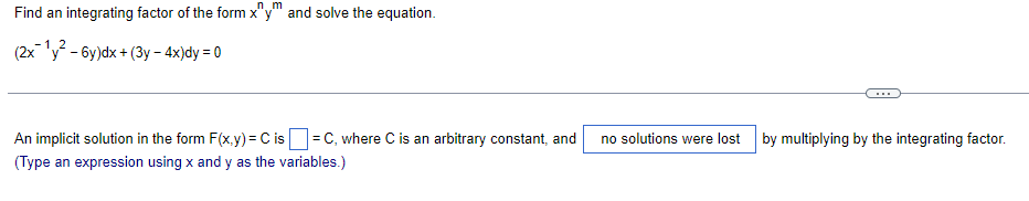 nm
Find an integrating factor of the form x"y" and solve the equation.
(2x12 - 6y)dx + (3y-4x)dy = 0
An implicit solution in the form F(x,y) = C is ☐ = C, where C is an arbitrary constant, and no solutions were lost
(Type an expression using x and y as the variables.)
by multiplying by the integrating factor.