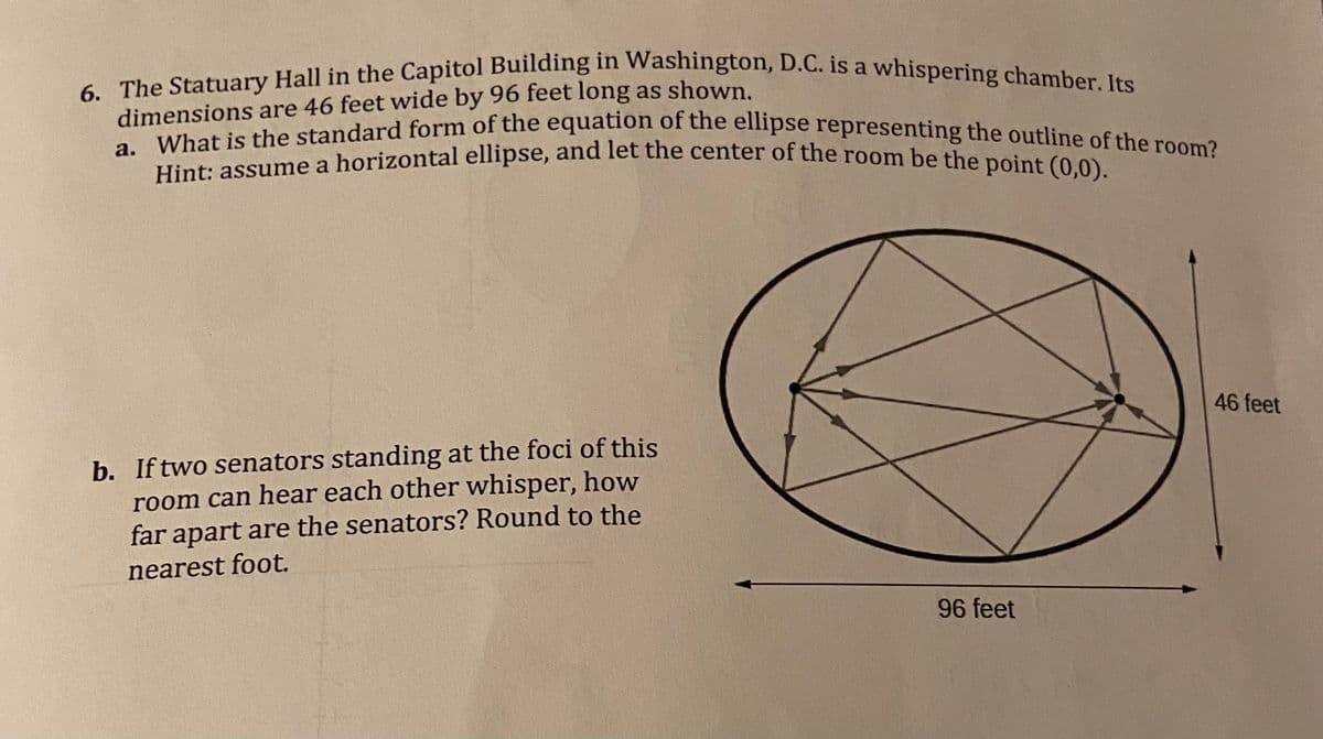 6. The Statuary Hall in the Capitol Building in Washington, D.C. is a whispering chamber. Its
dimensions are 46 feet wide by 96 feet long as shown.
a. What is the standard form of the equation of the ellipse representing the outline of the room?
Hint: assume a horizontal ellipse, and let the center of the room be the point (0,0).
b. If two senators standing at the foci of this
room can hear each other whisper, how
far apart are the senators? Round to the
nearest foot.
96 feet
46 feet