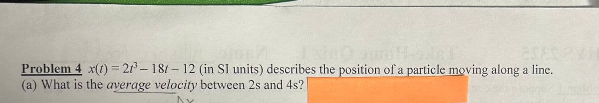 Problem 4 x(t) = 2t³ - 18t - 12 (in SI units) describes the position of a particle moving along a line.
(a) What is the average velocity between 2s and 4s?
^