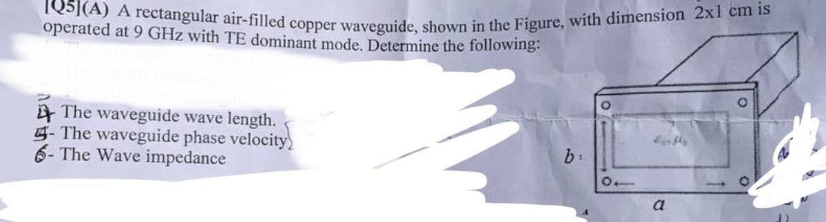 IQ5](A) A rectangular air-filled copper waveguide, shown in the Figure, with dimension 2x1 cm is
operated at 9 GHz with TE dominant mode. Determine the following:
The waveguide wave length.
- The waveguide phase velocity)
6- The Wave impedance
b:
10
a