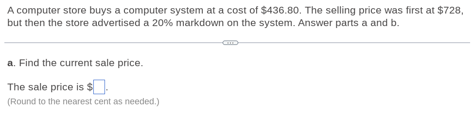 A computer store buys a computer system at a cost of $436.80. The selling price was first at $728,
but then the store advertised a 20% markdown on the system. Answer parts a and b.
a. Find the current sale price.
The sale price is $
(Round to the nearest cent as needed.)