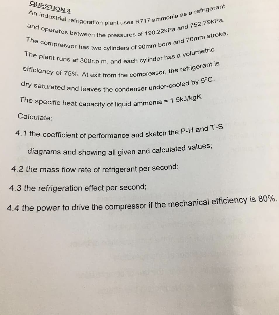 The plant runs at 300r.p.m. and each cylinder has a volumetric
The specific heat capacity of liquid ammonia =
diagrams and showing all given and calculated values;
QUESTION 3
1.5kJ/kgK
Calculate:
4.2 the mass flow rate of refrigerant per second;
4.3 the refrigeration effect per second;
4.4 the power to drive the compressor if the mechanical efficiency is 80%.
