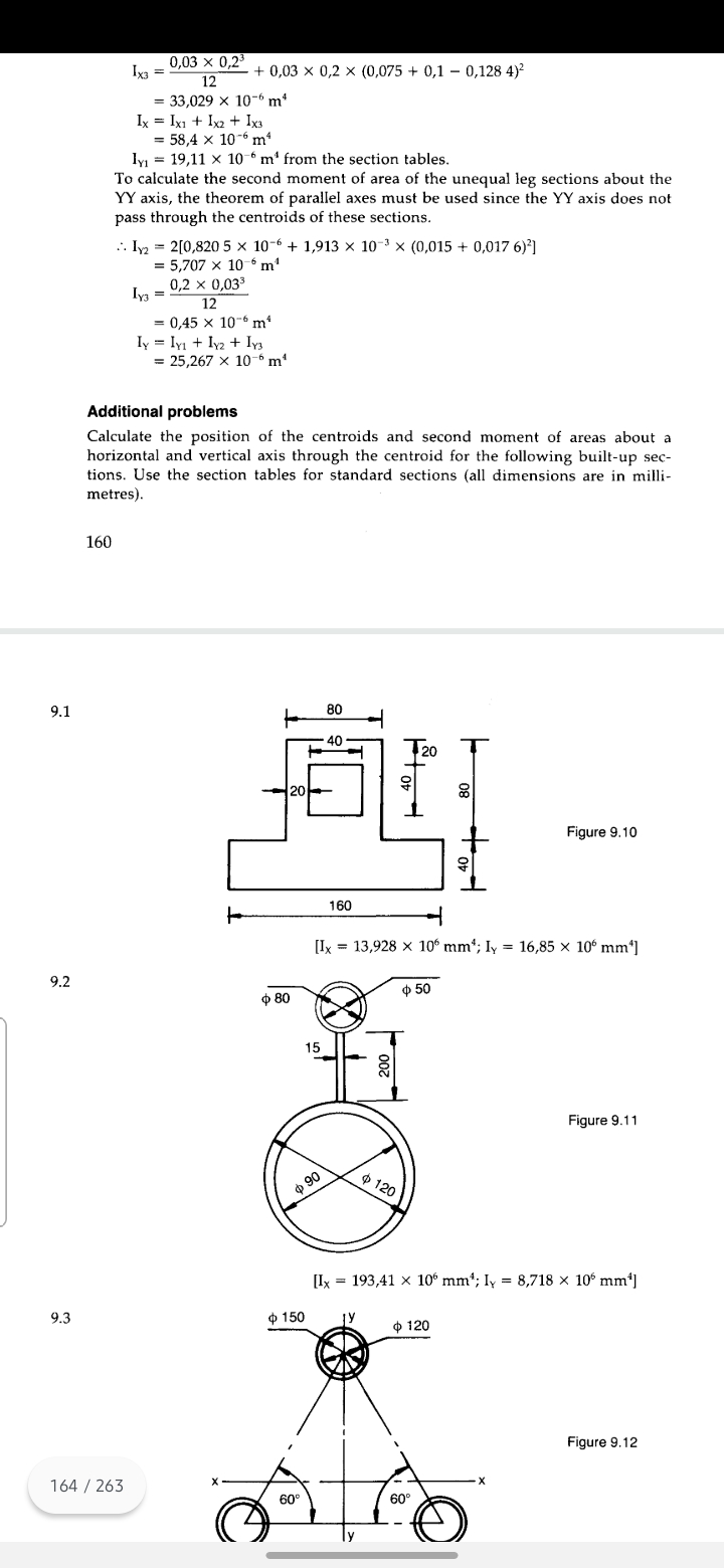 0,03 x 0,23
Iya =
+ 0,03 x 0,2 x (0,075 + 0,1 – 0,128 4)?
12
= 33,029 x 10-6 m*
Ix = Ixı + Ix2 + Ix3
= 58,4 x 10-6 m²
Iy = 19,11 x 10 - m' from the section tables.
To calculate the second moment of area of the unequal leg sections about the
YY axis, the theorem of parallel axes must be used since the YY axis does not
pass through the centroids of these sections.
.. Iy = 2[0,820 5 x 10-6 + 1,913 × 10-3 × (0,015 + 0,017 6)']
= 5,707 x 106 m
0,2 x 0,033
Iya =
12
= 0,45 x 10-6 m²
Iy = Iyı + Iy2 + Iy3
= 25,267 x 10-“m'
Additional problems
Calculate the position of the centroids and second moment of areas about a
horizontal and vertical axis through the centroid for the following built-up sec-
tions. Use the section tables for standard sections (all dimensions are in milli-
metres).
160
9.1
80
40
Figure 9.10
160
to
[Ix = 13,928 x 106 mm*; Iy = 16,85 x 10° mm*]
9.2
ф 50
ф 80
15
Figure 9.11
o 90
$ 120
[Ix = 193,41 x 10° mm*; Iy = 8,718 × 10° mm*]
9.3
$ 150
O 120
Figure 9.12
164 / 263
60°
60°
