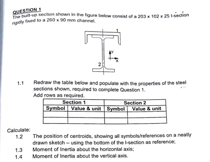 rigidly fixed to a 260 x 90 mm channel.
QUESTION 1
C built-up section shown in the figure below consist of a 203 x 102 x 25 l-section
2
Redraw the table below and populate with the properties of the steel
sections shown, required to complete Question 1.
Add rows as required.
1.1
Section 1
Section 2
Symbol Value & unit | Symbol Value & unit
Calculate:
1.2
The position of centroids, showing all symbols/references on a neatly
drawn sketch – using the bottom of the l-section as reference;
Moment of Inertia about the horizontal axis;
1.3
1.4
Moment of Inertia about the vertical axis.
