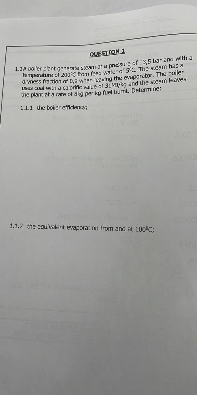 QUESTION 1
temperature of 200°C from feed water of 5°C. The steam has a
dryness fraction of 0,9 when leaving the evaporator. The boiler
uses coal with a calorific value of 31MJ/ka and the steam leaves
the plant at a rate of 8kg per kg fuel burnt. Determine:
1.1.1 the boiler efficiency;
THER
MOTTADE
ETA
1.1.2 the equivalent evaporation from and at 100°C;
