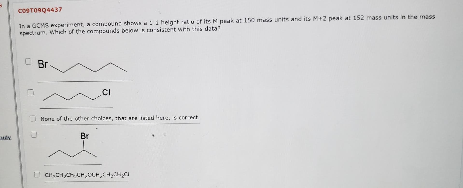 In a GCMS experiment, a compound shows a 1:1 height ratio of its M peak at 150 mass units and its M+2 peak at 152 mass units in the mass
spectrum. Which of the compounds below is consistent with this data?
Br
CI
None of the other choices, that are listed here, is correct.
Br
