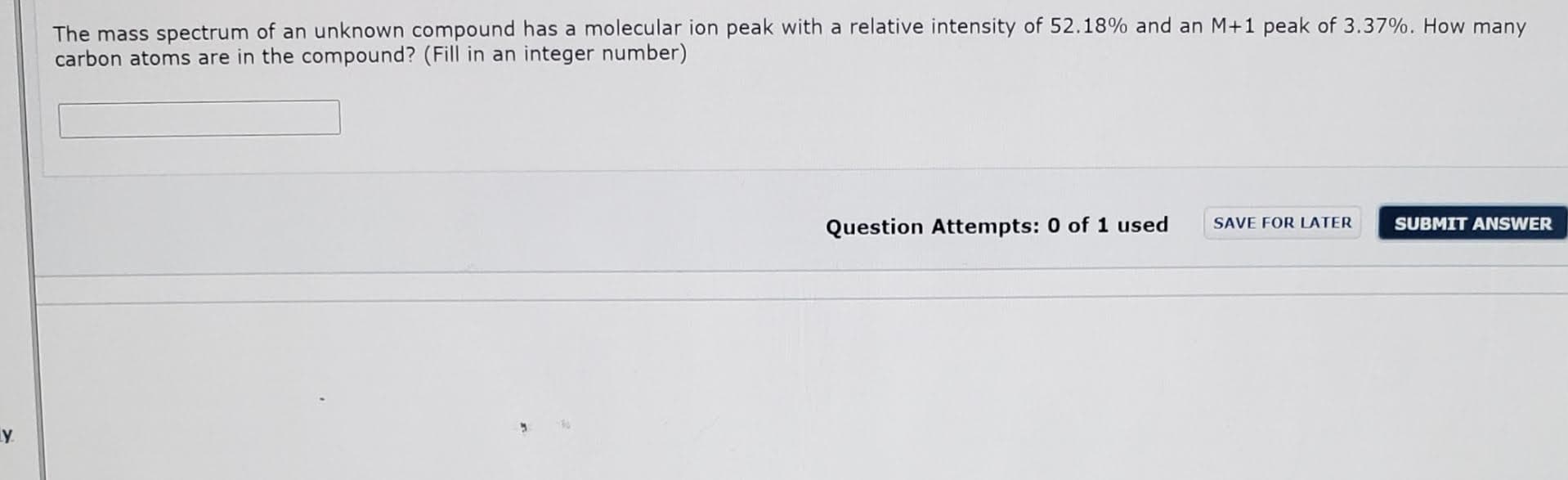 The mass spectrum of an unknown compound has a molecular ion peak with a relative intensity of 52.18% and an M+1 peak of 3.37%. How many
carbon atoms are in the compound? (Fill in an integer number)
