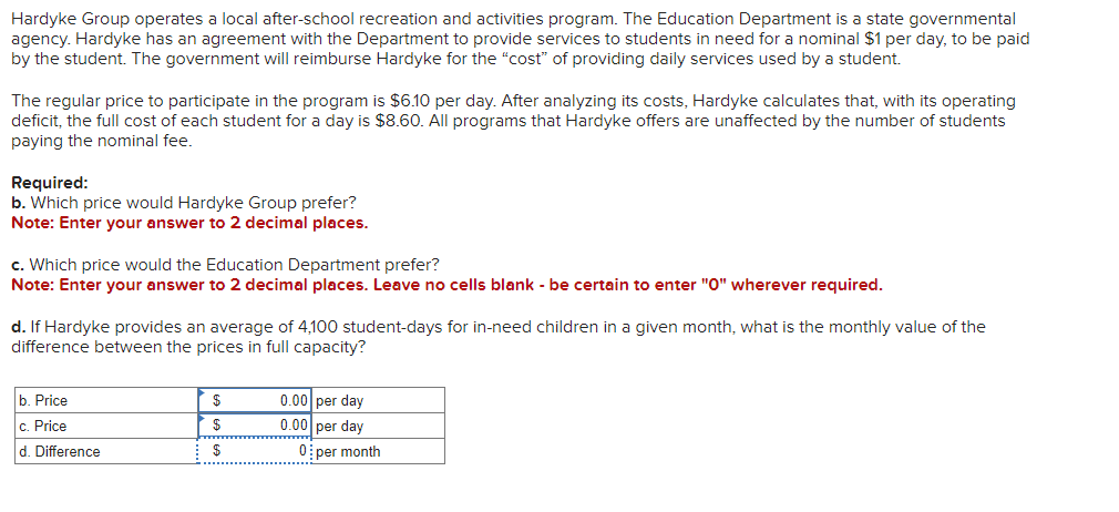 Hardyke Group operates a local after-school recreation and activities program. The Education Department is a state governmental
agency. Hardyke has an agreement with the Department to provide services to students in need for a nominal $1 per day, to be paid
by the student. The government will reimburse Hardyke for the "cost" of providing daily services used by a student.
The regular price to participate in the program is $6.10 per day. After analyzing its costs, Hardyke calculates that, with its operating
deficit, the full cost of each student for a day is $8.60. All programs that Hardyke offers are unaffected by the number of students
paying the nominal fee.
Required:
b. Which price would Hardyke Group prefer?
Note: Enter your answer to 2 decimal places.
c. Which price would the Education Department prefer?
Note: Enter your answer to 2 decimal places. Leave no cells blank - be certain to enter "0" wherever required.
d. If Hardyke provides an average of 4,100 student-days for in-need children in a given month, what is the monthly value of the
difference between the prices in full capacity?
b. Price
c. Price
d. Difference
$
$
$
0.00 per day
0.00 per day
0 per month