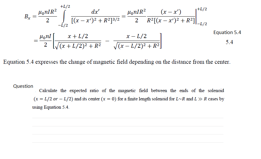 +L/2
+L/2
(х — х')
R?[(x — х')2 + R2]
dx'
HonIR?
Bx
2
[(х — х')2 + R?]З/2
-i/2
|-L/2
Equation 5.4
HonI
x + L/2
х — L/2
5.4
L/(x + L/2)² + R²
(x – L/2)² + R²
Equation 5.4 expresses the change of magnetic field depending on the distance from the center.
Question
Calculate the expected ratio of the magnetic field between the ends of the solenoid
(x = L/2 or – L/2) and its center (x = 0) for a finite length solenoid for L~R and L » R cases by
using Equation 5.4.
