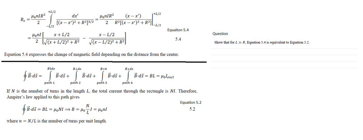 +L/2
+L/2
HonIR?
Bx
dx'
HonIR?
(х — х")
[(x – x')? + R2]3/2
R²[(x – x')² + R²]
Equaiton 5.4
Hon!
x + L/2
х —L/2
Question
5.4
V(x + L/2)² + R²
V(x – L/2)2 + R²]
Show that for L » R, Equation 5.4 is equivalent to Equation 5.2.
Equation 5.4 expresses the change of magnetic field depending on the distance from the center.
Blds
Blds
B=0
Blds
B-dš =| B-dš +
| B-dš +
| B-dš + B-ds = BL = µolenct
path 1
path 2
path 3
path 4
If N is the number of turns in the length L, the total current through the rectangle is NI. Therefore,
Ampère's law applied to this path gives
Equation 5.2
födi-
B.ds = BL = µ,NI =B = HoI = Honl
5.2
where n = N/L is the number of turns per unit length.
