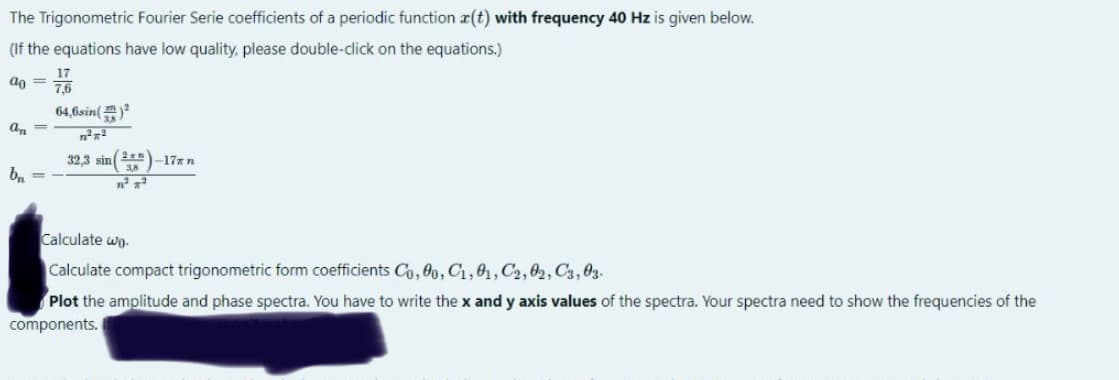 The
Trigonometric Fourier Serie coefficients of a periodic function z(t) with frequency 40 Hz is given below.
(If the equations have low quality, please double-click on the equations.)
ao=
an=
bn
=
17
7,6
64,6sin()²
n²²
32,3 sin (2) -17* n
3.8
1² T²
Calculate wo
Calculate compact trigonometric form coefficients Co, 80, C₁, 01, C2,02, C3, 03.
Plot the amplitude and phase spectra. You have to write the x and y axis values of the spectra. Your spectra need to show the frequencies of the
components.