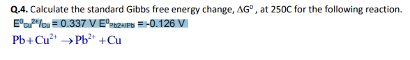 Q.4. Calculate the standard Gibbs free energy change, AG°, at 250C for the following reaction.
E'u"/cu = 0.337 V E°262=/P6 = -0.126 V
Pb+Cu²+ →P6²* +Cu
