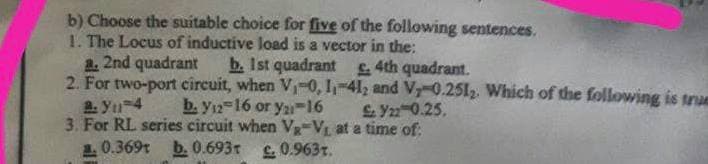 b) Choose the suitable choice for five of the following sentences.
1. The Locus of inductive load is a vector in the:
a. 2nd quadrant
b. 1st quadrant £. 4th quadrant.
2. For two-port circuit, when V₁-0, 1₁-412 and V, 0.251₂. Which of the following is true
a: Y₁-4
b. Y12-16 or y21-16
£Y22 0.25.
3. For RL series circuit when Va-V₁ at a time of:
1.0.369 b. 0.693T £0.963.