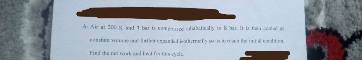 A- Air at 300 K and 1 bar is compressed adiabatically to 8 bar. It is then cooled at
constant volume and further expanded isothermally so as to reach the initial condition.
Find the net work and heat for this cycle.