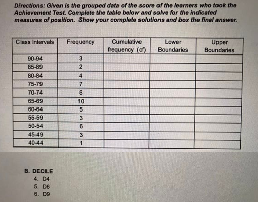 Directions: Given is the grouped data of the score of the learners who took the
Achievement Test. Complete the table below and solve for the indicated
measures of position. Show your complete solutions and box the final answer.
Cumulative
frequency (cf)
Class Intervals
Frequency
Lower
Upper
Boundaries
Boundaries
90-94
3.
85-89
80-84
4
75-79
70-74
6
65-69
10
60-64
55-59
50-54
45-49
40-44
1
B. DECILE
4. D4
5. D6
6. D9
co lo
