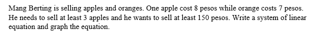 Mang Berting is selling apples and oranges. One apple cost 8 pesos while orange costs 7 pesos.
He needs to sell at least 3 apples and he wants to sell at least 150 pesos. Write a system of linear
equation and graph the equation.
