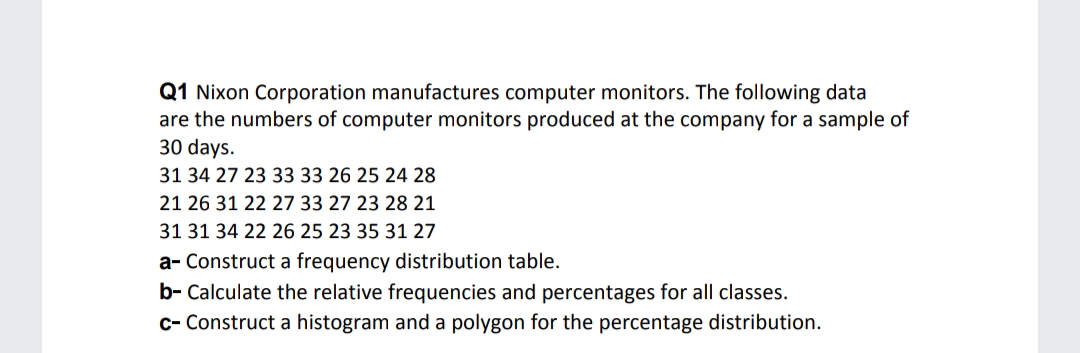 Q1 Nixon Corporation manufactures computer monitors. The following data
are the numbers of computer monitors produced at the company for a sample of
30 days.
31 34 27 23 33 33 26 25 24 28
21 26 31 22 27 33 27 23 28 21
31 31 34 22 26 25 23 35 31 27
a- Construct a frequency distribution table.
b- Calculate the relative frequencies and percentages for all classes.
c- Construct a histogram and a polygon for the percentage distribution.
