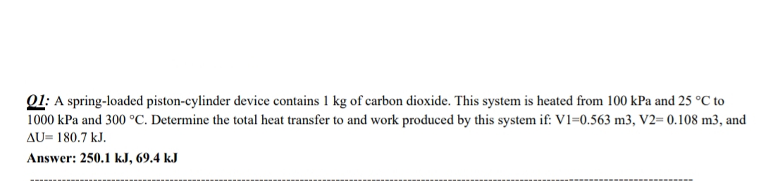 Q1: A spring-loaded piston-cylinder device contains 1 kg of carbon dioxide. This system is heated from 100 kPa and 25 °C to
1000 kPa and 300 °C. Determine the total heat transfer to and work produced by this system if: V1=0.563 m3, V2= 0.108 m3, and
AU= 180.7 kJ.
Answer: 250.1 kJ, 69.4 kJ
