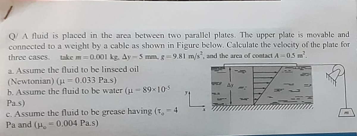 Q/ A fluid is placed in the area between two parallel plates. The upper plate is movable and
connected to a weight by a cable as shown in Figure below. Calculate the velocity of the plate for
take m=0.001 kg. Ay=5 mm,g=9.81 m/s, and the area of contact A =0.5 m.
three cases.
a. Assume the fluid to be linseed oil
(Newtonian) (u = 0.033 Pa.s)
b. Assume the fluid to be water (u = 89x10-
Pa.s)
c. Assume the fluid to be grease having (t, = 4
Pa and (u. = 0.004 Pa.s)
