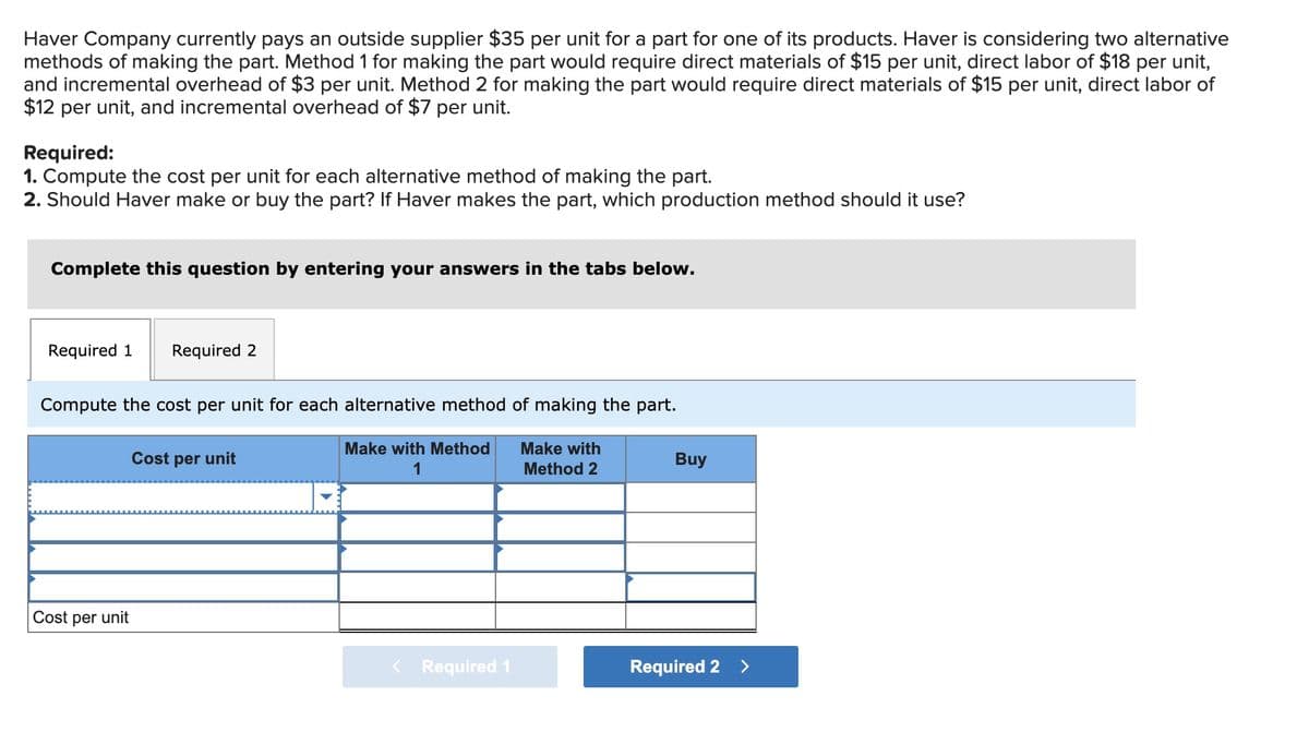 Haver Company currently pays an outside supplier $35 per unit for a part for one of its products. Haver is considering two alternative
methods of making the part. Method 1 for making the part would require direct materials of $15 per unit, direct labor of $18 per unit,
and incremental overhead of $3 per unit. Method 2 for making the part would require direct materials of $15 per unit, direct labor of
$12 per unit, and incremental overhead of $7 per unit.
Required:
1. Compute the cost per unit for each alternative method of making the part.
2. Should Haver make or buy the part? If Haver makes the part, which production method should it use?
Complete this question by entering your answers in the tabs below.
Required 1 Required 2
Compute the cost per unit for each alternative method of making the part.
Make with Method
1
Make with
Method 2
Cost per unit
Cost per unit
< Required 1
Buy
Required 2