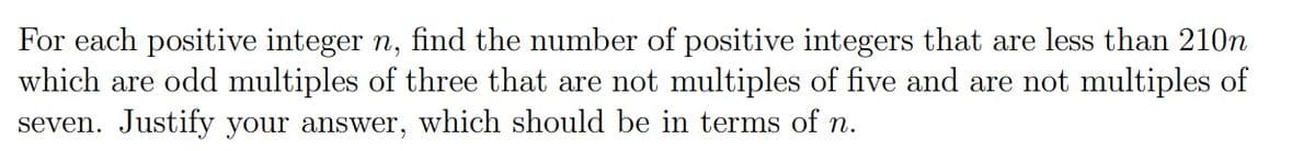 For each positive integer n, find the number of positive integers that are less than 210n
which are odd multiples of three that are not multiples of five and are not multiples of
seven. Justify your answer, which should be in terms of n.
