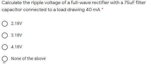 Calculate the ripple voltage of a full-wave rectifier with a 75uF filter
capacitor connected to a load drawing 40 mA *
O 2.18V
O 3.18V
O 4.18V
O None of the above
