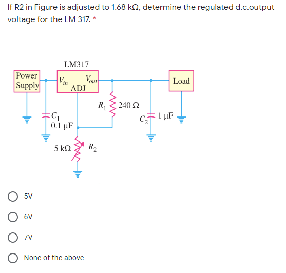 If R2 in Figure is adjusted to 1.68 kQ, determine the regulated d.c.output
voltage for the LM 317. *
LM317
Power
Supply
Vout
Vin
Load
ADJ
R
240 Ω
C
E 1 µF
0.1 μF
5 kΩ
R2
5V
O 6V
7V
None of the above

