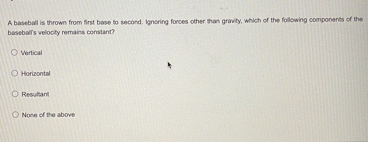 A baseball is thrown from first base to second. Ignoring forces other than gravity, which of the following components of the
baseball's velocity remains constant?
O Vertical
O Horizontal
O Resultant
O None of the above
