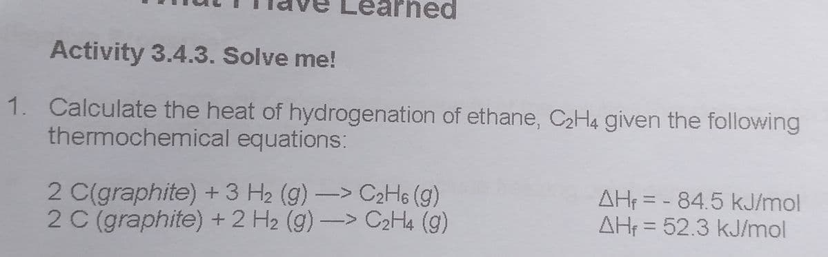 earned
Activity 3.4.3. Solve me!
1. Calculate the heat of hydrogenation of ethane, C2H4 given the following
thermochemical equations:
2 C(graphite) +3 H2 (g)-> C2H6 (g)
2 C (graphite) +2 H2 (g)-> C2H4 (g)
AH3D-84.5 kJ/mol
AH = 52.3 kJ/mol
