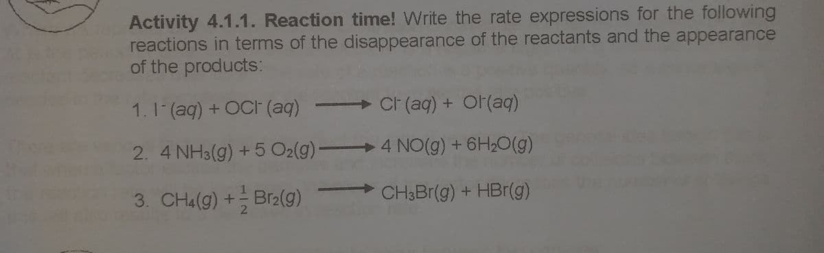 Activity 4.1.1. Reaction time! Write the rate expressions for the following
reactions in terms of the disappearance of the reactants and the appearance
of the products:
1. 1(ag) + OCI (ag)
→
CF (aq) + Or(aq)
2. 4 NH3(g) +5 O2(g)
4 NO(g) + 6H20(g)
3. CH4(g) + Br2(g)
CH3BR(g) + HBr(g)
2.
