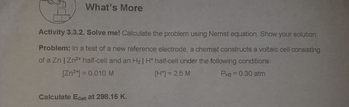 What's More
Activity 3.3.2. Solve me! Calculate the problem using Nernst equation. Show your solution.
Problem: In a test of a new reference electrode, a chemist constructs a voltaic cell consisting
of a Zn | Zn2+ half-cell and an H2 | H* half-cell under the following conditions:
[Zn2+] = 0.010 M
[H*] = 2.5 M
PH2 = 0.30 atm
Calculate Ecell at 298.15 K.
