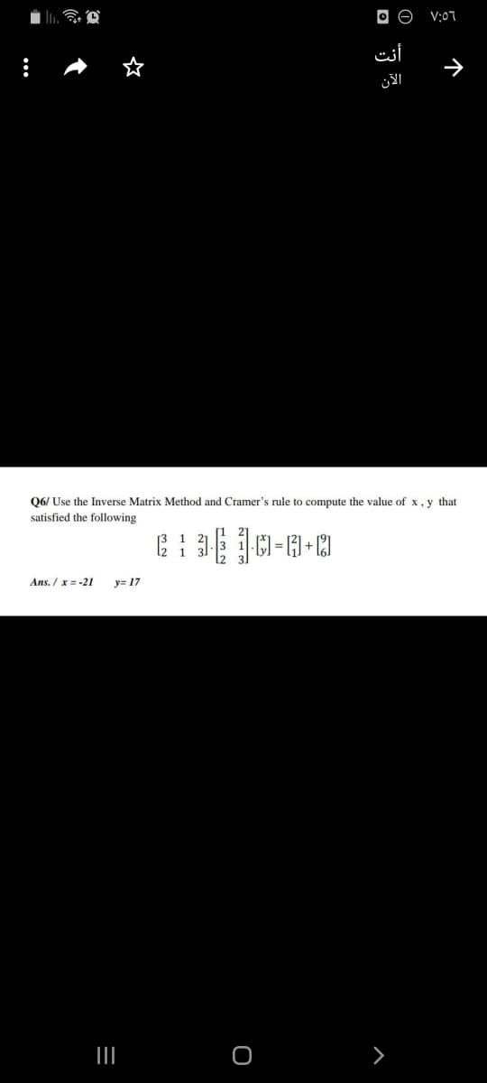 V:07
أنت
الآن
Q6/ Use the Inverse Matrix Method and Cramer's rule to compute the value of x, y that
satisfied the following
Ans. / x = -21
y= 17
个
3 ם
