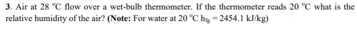 3. Air at 28 °C flow over a wet-bulb thermometer. If the thermometer reads 20 °C what is the
relative humidity of the air? (Note: For water at 20 °C hg = 2454.1 kJ/kg)
