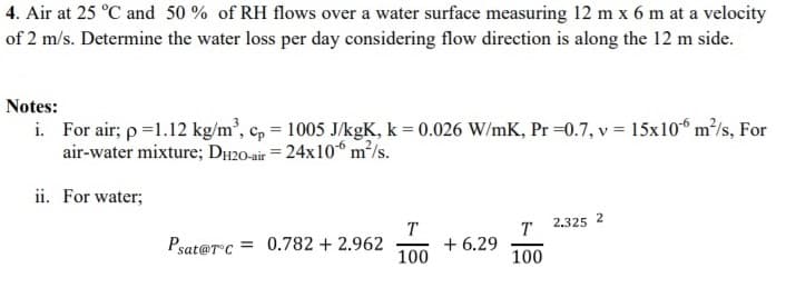 4. Air at 25 °C and 50 % of RH flows over a water surface measuring 12 m x 6 m at a velocity
of 2 m/s. Determine the water loss per day considering flow direction is along the 12 m side.
Notes:
i. For air; p =1.12 kg/m', c, = 1005 J/kgK, k = 0.026 W/mK, Pr =0.7, v = 15x10“ m/s, For
air-water mixture; DH20-air = 24x10° m²/s.
ii. For water;
T
T
2.325 2
Psat@rc = 0.782 + 2.962
100
+ 6.29
100
