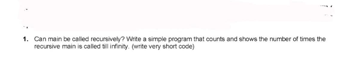 1. Can main be called recursively? Write a simple program that counts and shows the number of times the
recursive main is called till infinity. (write very short code)
