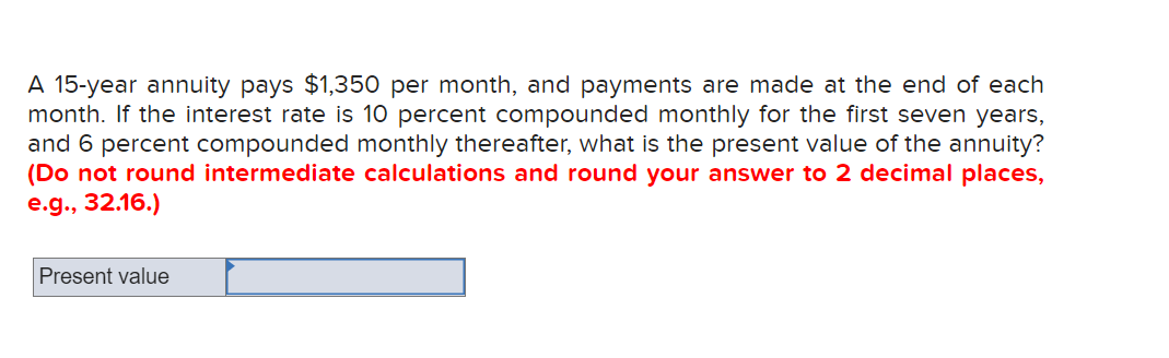 A 15-year annuity pays $1,350 per month, and payments are made at the end of each
month. If the interest rate is 10 percent compounded monthly for the first seven years,
and 6 percent compounded monthly thereafter, what is the present value of the annuity?
(Do not round intermediate calculations and round your answer to 2 decimal places,
e.g., 32.16.)
Present value
