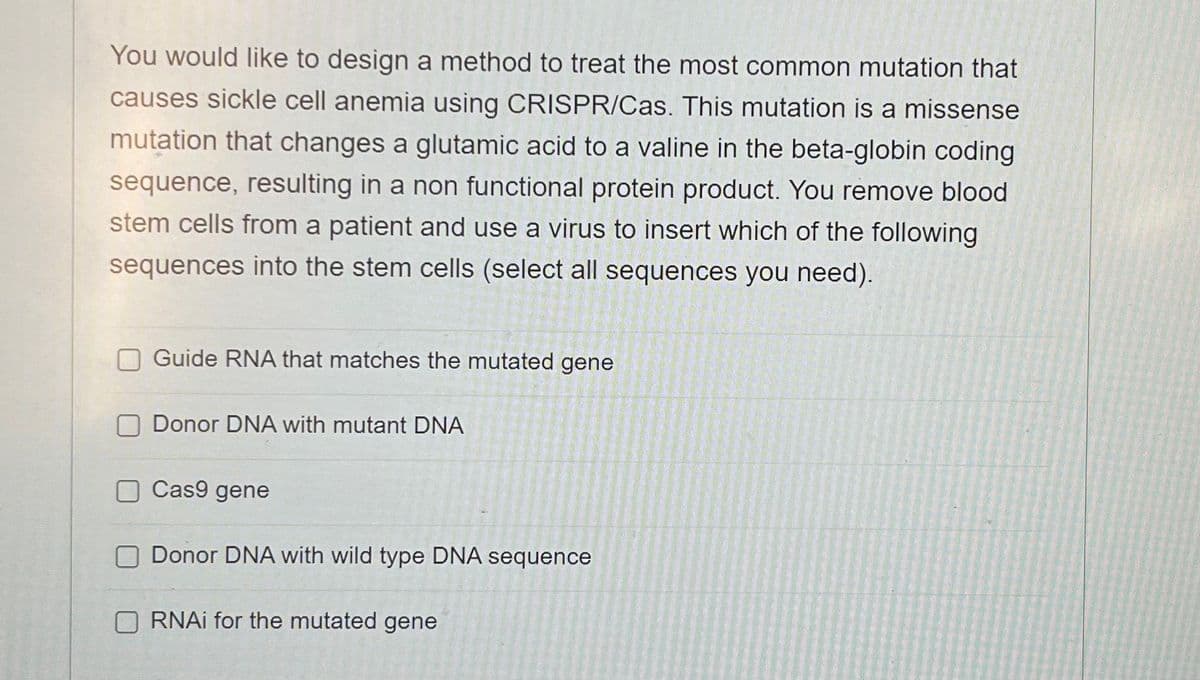 You would like to design a method to treat the most common mutation that
causes sickle cell anemia using CRISPR/Cas. This mutation is a missense
mutation that changes a glutamic acid to a valine in the beta-globin coding
sequence, resulting in a non functional protein product. You remove blood
stem cells from a patient and use a virus to insert which of the following
sequences into the stem cells (select all sequences you need).
Guide RNA that matches the mutated gene
Donor DNA with mutant DNA
Cas9 gene
Donor DNA with wild type DNA sequence
RNAi for the mutated gene