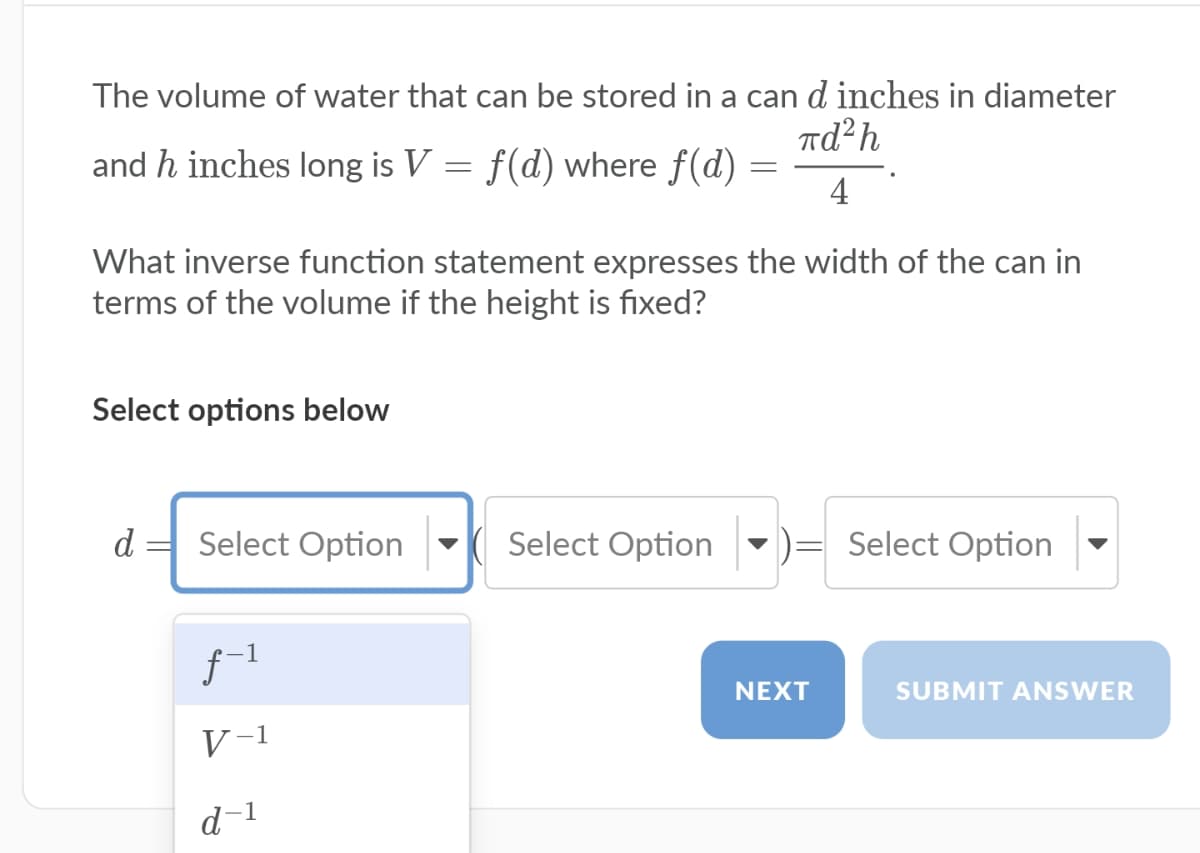 The volume of water that can be stored in a can d inches in diameter
Td²h
and h inches long is V = f(d) where f(d) =
4
What inverse function statement expresses the width of the can in
terms of the volume if the height is fixed?
Select options below
d =
Select Option
Select Option
Select Option
f-1
NEXT
SUBMIT ANSWER
V-1
d-1
