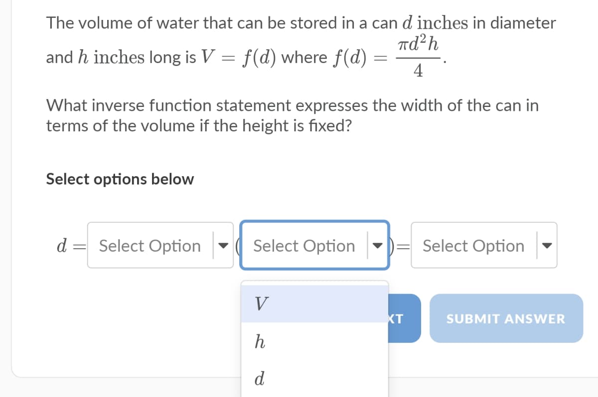 The volume of water that can be stored in a can d inches in diameter
Td²h
and h inches long is V = f(d) where f(d) =
4
What inverse function statement expresses the width of the can in
terms of the volume if the height is fixed?
Select options below
d
Select Option
Select Option
Select Option
V
XT
SUBMIT ANSWER
h
d
