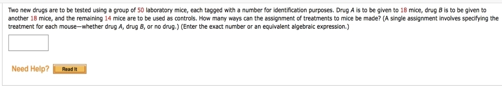Two new drugs are to be tested using a group of 50 laboratory mice, each tagged with a number for identification purposes. Drug A is to be given to 18 mice, drug B is to be given to
another 18 mice, and the remaining 14 mice are to be used as controls. How many ways can the assignment of treatments to mice be made? (A single assignment involves specifying the
treatment for each mouse-whether drug A, drug B, or no drug.) (Enter the exact number or an equivalent algebraic expression.)
Need Help?
Read It
