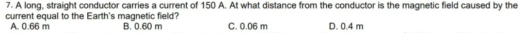 7. A long, straight conductor carries a current of 150 A. At what distance from the conductor is the magnetic field caused by the
current equal to the Earth's magnetic field?
A. 0.66 m
B. 0.60 m
C. 0.06 m
D. 0.4 m
