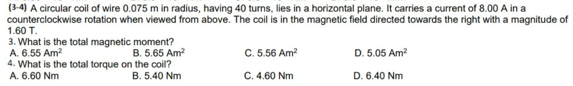 (3-4) A circular coil of wire 0.075 m in radius, having 40 turns, lies in a horizontal plane. It carries a current of 8.00 A in a
counterclockwise rotation when viewed from above. The coil is in the magnetic field directed towards the right with a magnitude of
1.60 T.
3. What is the total magnetic moment?
A. 6.55 Am?
4. What is the total torque on the coil?
A. 6.60 Nm
B. 5.65 Am?
C. 5.56 Am?
D. 5.05 Am2
B. 5.40 Nm
C. 4.60 Nm
D. 6.40 Nm
