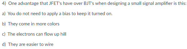 4) One advantage that JFET's have over BJT's when designing a small signal amplifier is this:
a) You do not need to apply a bias to keep it turned on.
b) They come in more colors
c) The electrons can flow up hill
d) They are easier to wire
