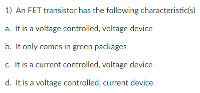 1) An FET transistor has the following characteristic(s)
a. It is a voltage controlled, voltage device
b. It only comes in green packages
c. It is a current controlled, voltage device
d. It is a voltage controlled, current device
